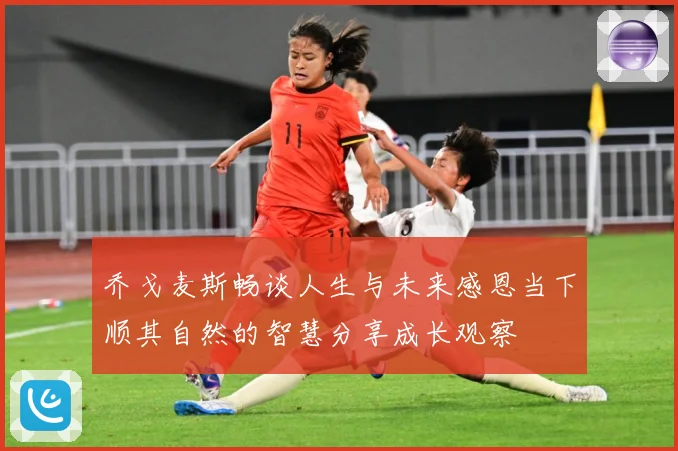 乔戈麦斯畅谈人生与未来感恩当下顺其自然的智慧分享成长观察