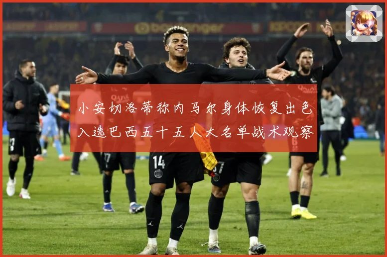 小安切洛蒂称内马尔身体恢复出色入选巴西五十五人大名单战术观察