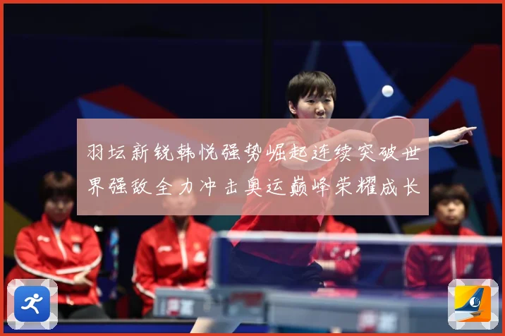 羽坛新锐韩悦强势崛起连续突破世界强敌全力冲击奥运巅峰荣耀成长观察