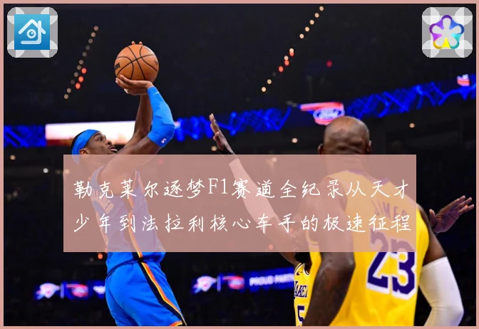 勒克莱尔逐梦F1赛道全纪录从天才少年到法拉利核心车手的极速征程解析