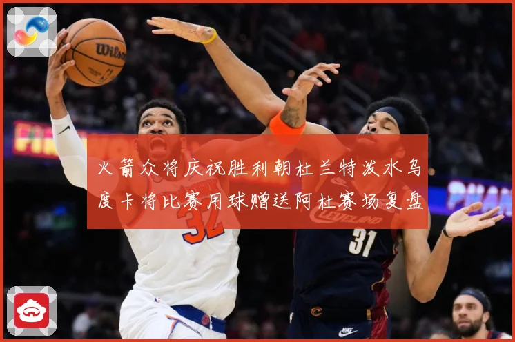火箭众将庆祝胜利朝杜兰特泼水乌度卡将比赛用球赠送阿杜赛场复盘