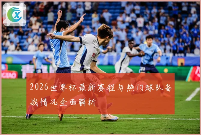 2026世界杯最新赛程与热门球队备战情况全面解析