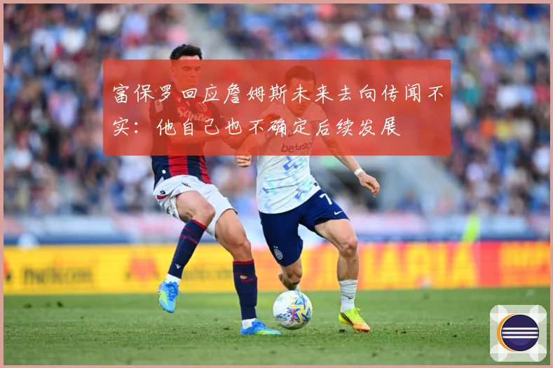 富保罗回应詹姆斯未来去向传闻不实：他自己也不确定后续发展