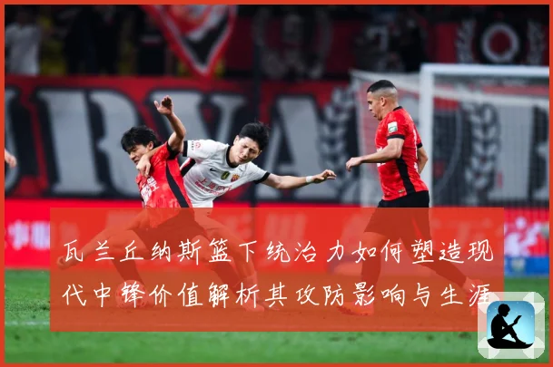瓦兰丘纳斯篮下统治力如何塑造现代中锋价值解析其攻防影响与生涯成长轨迹