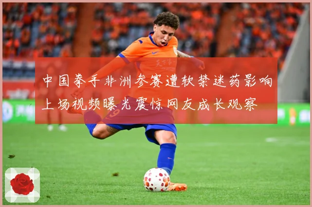 中国拳手非洲参赛遭软禁迷药影响上场视频曝光震惊网友成长观察