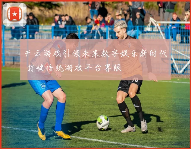 开云游戏引领未来数字娱乐新时代 打破传统游戏平台界限