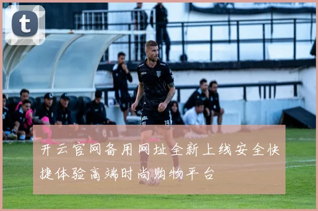 开云官网备用网址全新上线安全快捷体验高端时尚购物平台