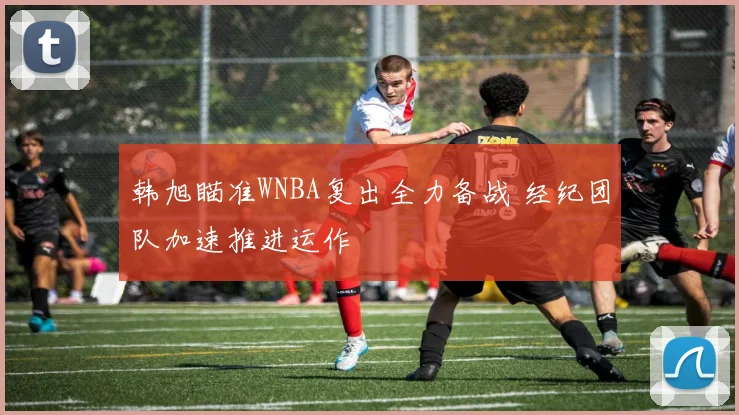 韩旭瞄准WNBA复出全力备战 经纪团队加速推进运作