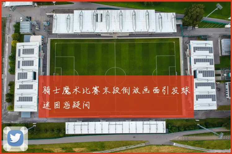 骑士魔术比赛末段倒放画面引发球迷困惑疑问