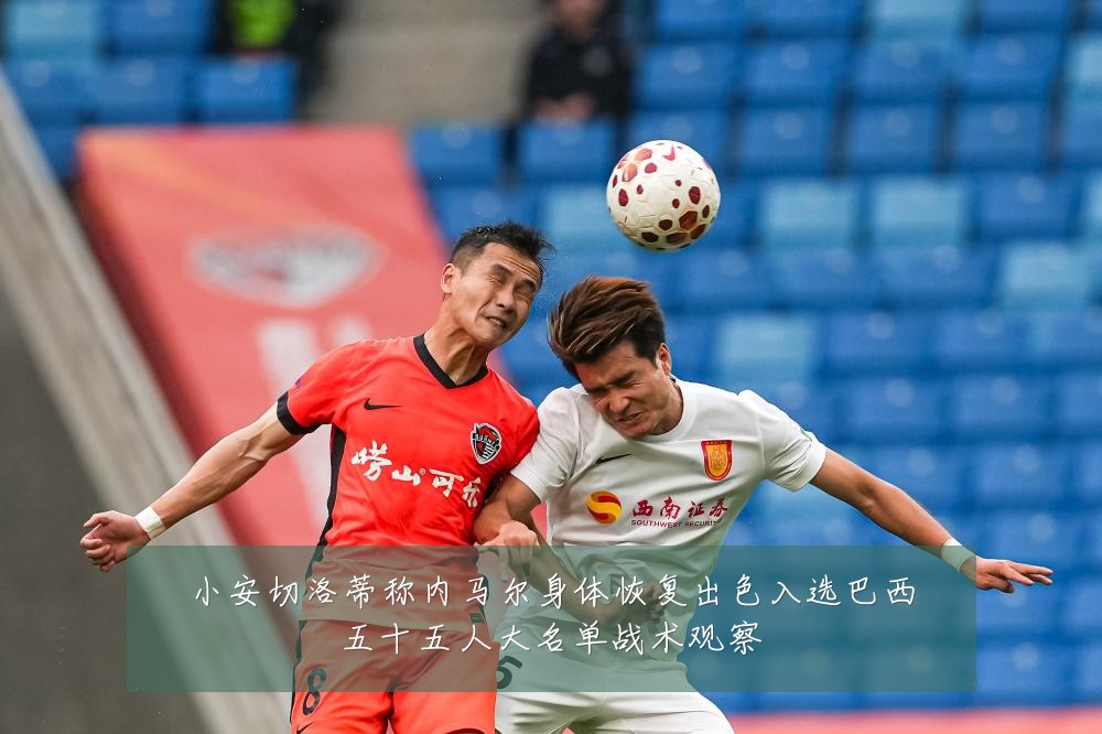 小安切洛蒂称内马尔身体恢复出色入选巴西五十五人大名单战术观察